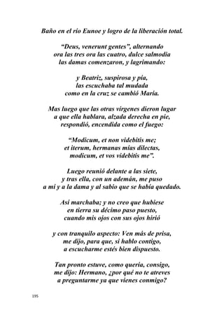 195
Baño en el río Eunoe y logro de la liberación total.
“Deus, venerunt gentes”, alternando
ora las tres ora las cuatro, dulce salmodia
las damas comenzaron, y lagrimando:
y Beatriz, suspirosa y pía,
las escuchaba tal mudada
como en la cruz se cambió María.
Mas luego que las otras vírgenes dieron lugar
a que ella hablara, alzada derecha en pie,
respondió, encendida como el fuego:
“Modicum, et non videbitis me;
et iterum, hermanas mías dilectas,
modicum, et vos videbitis me”.
Luego reunió delante a las siete,
y tras ella, con un ademán, me puso
a mí y a la dama y al sabio que se había quedado.
Así marchaba; y no creo que hubiese
en tierra su décimo paso puesto,
cuando mis ojos con sus ojos hirió
y con tranquilo aspecto: Ven más de prisa,
me dijo, para que, si hablo contigo,
a escucharme estés bien dispuesto.
Tan pronto estuve, como quería, consigo,
me dijo: Hermano, ¿por qué no te atreves
a preguntarme ya que vienes conmigo?
 