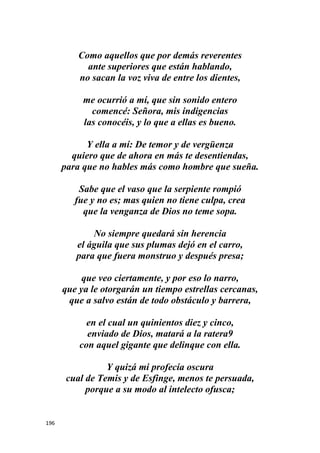 196
Como aquellos que por demás reverentes
ante superiores que están hablando,
no sacan la voz viva de entre los dientes,
me ocurrió a mí, que sin sonido entero
comencé: Señora, mis indigencias
las conocéis, y lo que a ellas es bueno.
Y ella a mí: De temor y de vergüenza
quiero que de ahora en más te desentiendas,
para que no hables más como hombre que sueña.
Sabe que el vaso que la serpiente rompió
fue y no es; mas quien no tiene culpa, crea
que la venganza de Dios no teme sopa.
No siempre quedará sin herencia
el águila que sus plumas dejó en el carro,
para que fuera monstruo y después presa;
que veo ciertamente, y por eso lo narro,
que ya le otorgarán un tiempo estrellas cercanas,
que a salvo están de todo obstáculo y barrera,
en el cual un quinientos diez y cinco,
enviado de Dios, matará a la ratera9
con aquel gigante que delinque con ella.
Y quizá mi profecía oscura
cual de Temis y de Esfinge, menos te persuada,
porque a su modo al intelecto ofusca;
 