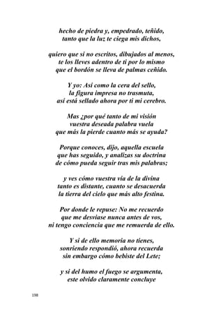198
hecho de piedra y, empedrado, teñido,
tanto que la luz te ciega mis dichos,
quiero que si no escritos, dibujados al menos,
te los lleves adentro de ti por lo mismo
que el bordón se lleva de palmas ceñido.
Y yo: Así como la cera del sello,
la figura impresa no trasmuta,
así está sellado ahora por ti mi cerebro.
Mas ¿por qué tanto de mi visión
vuestra deseada palabra vuela
que más la pierde cuanto más se ayuda?
Porque conoces, dijo, aquella escuela
que has seguido, y analizas su doctrina
de cómo pueda seguir tras mis palabras;
y ves cómo vuestra vía de la divina
tanto es distante, cuanto se desacuerda
la tierra del cielo que más alto festina.
Por donde le repuse: No me recuerdo
que me desviase nunca antes de vos,
ni tengo conciencia que me remuerda de ello.
Y si de ello memoria no tienes,
sonriendo respondió, ahora recuerda
sin embargo cómo bebiste del Lete;
y si del humo el fuego se argumenta,
este olvido claramente concluye
 