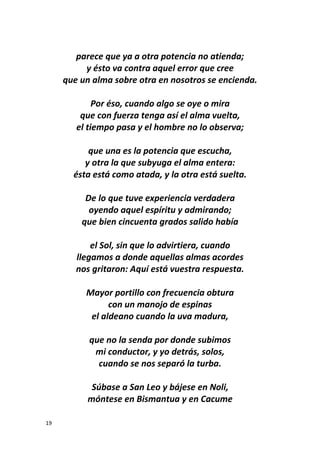 19
parece que ya a otra potencia no atienda;
y ésto va contra aquel error que cree
que un alma sobre otra en nosotros se encienda.
Por éso, cuando algo se oye o mira
que con fuerza tenga así el alma vuelta,
el tiempo pasa y el hombre no lo observa;
que una es la potencia que escucha,
y otra la que subyuga el alma entera:
ésta está como atada, y la otra está suelta.
De lo que tuve experiencia verdadera
oyendo aquel espíritu y admirando;
que bien cincuenta grados salido había
el Sol, sin que lo advirtiera, cuando
llegamos a donde aquellas almas acordes
nos gritaron: Aquí está vuestra respuesta.
Mayor portillo con frecuencia obtura
con un manojo de espinas
el aldeano cuando la uva madura,
que no la senda por donde subimos
mi conductor, y yo detrás, solos,
cuando se nos separó la turba.
Súbase a San Leo y bájese en Noli,
móntese en Bismantua y en Cacume
 
