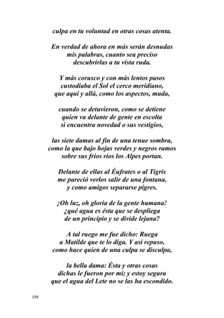 199
culpa en tu voluntad en otras cosas atenta.
En verdad de ahora en más serán desnudas
mis palabras, cuanto sea preciso
descubrirlas a tu vista ruda.
Y más corusco y con más lentos pasos
custodiaba el Sol el cerco meridiano,
que aquí y allá, como los aspectos, muda,
cuando se detuvieron, como se detiene
quien va delante de gente en escolta
si encuentra novedad o sus vestigios,
las siete damas al fin de una tenue sombra,
como la que bajo hojas verdes y negros ramos
sobre sus fríos ríos los Alpes portan.
Delante de ellas al Éufrates o al Tigris
me pareció verlos salir de una fontana,
y como amigos separarse pigres.
¡Oh luz, oh gloria de la gente humana!
¿qué agua es ésta que se despliega
de un principio y se divide lejana?
A tal ruego me fue dicho: Ruega
a Matilde que te lo diga. Y así repuso,
como hace quien de una culpa se disculpa,
la bella dama: Ésta y otras cosas
dichas le fueron por mí; y estoy segura
que el agua del Lete no se las ha escondido.
 