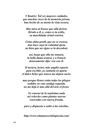 200
Y Beatriz: Tal vez mayores cuidados,
que muchas veces de la memoria privan,
han hecho de su mente la vista oscura.
Mas mira al Eunoe que allá deriva:
llévalo a él, y, como es tu estilo,
su marchitada virtud reaviva.
Como alma gentil, que no se excusa,
mas hace suya la voluntad ajena
no bien que un signo se la descubra;
así, luego que ella me tomara,
la bella dama avanzó, y a Estacio
donosamente dijo: ven con él.
Si tuviera, lector, más amplio espacio
para escribir, yo cantaría en aparte
el dulce beber que nunca me dejara sacio;
mas porque llenos están todas los pliegos
urdidos en esta cantiga segunda,
no me deja ir más allá del arte el freno.
Yo retorné de la santísima onda
así rehecho como plantas nuevas
renovadas con nueva fronda,
puro y dispuesto a subir a las estrellas.
http://www.elamanecerdelapoesia.com/
 