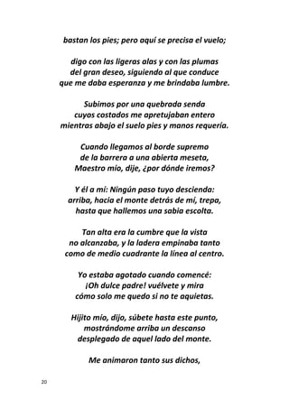 20
bastan los pies; pero aquí se precisa el vuelo;
digo con las ligeras alas y con las plumas
del gran deseo, siguiendo al que conduce
que me daba esperanza y me brindaba lumbre.
Subimos por una quebrada senda
cuyos costados me apretujaban entero
mientras abajo el suelo pies y manos requería.
Cuando llegamos al borde supremo
de la barrera a una abierta meseta,
Maestro mío, dije, ¿por dónde iremos?
Y él a mí: Ningún paso tuyo descienda:
arriba, hacia el monte detrás de mí, trepa,
hasta que hallemos una sabia escolta.
Tan alta era la cumbre que la vista
no alcanzaba, y la ladera empinaba tanto
como de medio cuadrante la línea al centro.
Yo estaba agotado cuando comencé:
¡Oh dulce padre! vuélvete y mira
cómo solo me quedo si no te aquietas.
Hijito mío, dijo, súbete hasta este punto,
mostrándome arriba un descanso
desplegado de aquel lado del monte.
Me animaron tanto sus dichos,
 