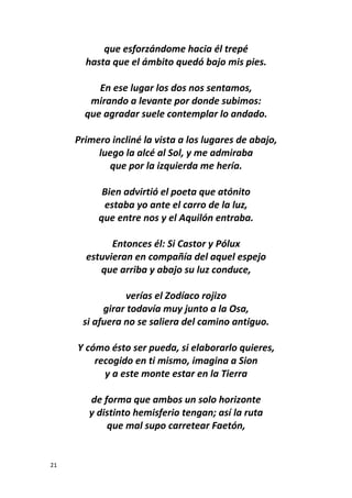21
que esforzándome hacia él trepé
hasta que el ámbito quedó bajo mis pies.
En ese lugar los dos nos sentamos,
mirando a levante por donde subimos:
que agradar suele contemplar lo andado.
Primero incliné la vista a los lugares de abajo,
luego la alcé al Sol, y me admiraba
que por la izquierda me hería.
Bien advirtió el poeta que atónito
estaba yo ante el carro de la luz,
que entre nos y el Aquilón entraba.
Entonces él: Si Castor y Pólux
estuvieran en compañía del aquel espejo
que arriba y abajo su luz conduce,
verías el Zodíaco rojizo
girar todavía muy junto a la Osa,
si afuera no se saliera del camino antiguo.
Y cómo ésto ser pueda, si elaborarlo quieres,
recogido en ti mismo, imagina a Sion
y a este monte estar en la Tierra
de forma que ambos un solo horizonte
y distinto hemisferio tengan; así la ruta
que mal supo carretear Faetón,
 