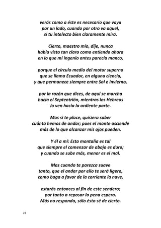22
verás como a éste es necesario que vaya
por un lado, cuando por otro va aquel,
si tu intelecto bien claramente mira.
Cierto, maestro mío, dije, nunca
había visto tan claro como entiendo ahora
en lo que mi ingenio antes parecía manco,
porque el círculo medio del motor superno
que se llama Ecuador, en alguna ciencia,
y que permanece siempre entre Sol e invierno,
por la razón que dices, de aquí se marcha
hacia el Septentrión, mientras los Hebreos
lo ven hacia la ardiente parte.
Mas si te place, quisiera saber
cuánto hemos de andar; pues el monte asciende
más de lo que alcanzar mis ojos pueden.
Y él a mí: Esta montaña es tal
que siempre el comenzar de abajo es duro;
y cuando se sube más, menor es el mal.
Mas cuando te parezca suave
tanto, que el andar por ello te será ligero,
como boga a favor de la corriente la nave,
estarás entonces al fin de este sendero;
por tanto a reposar la pena espera.
Más no respondo, sólo ésto sé de cierto.
 