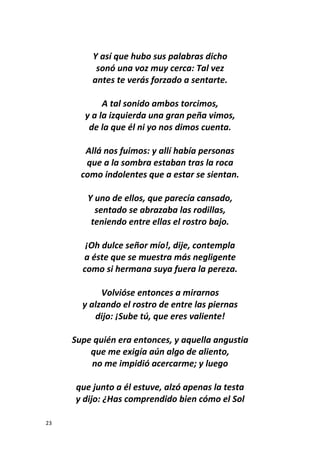 23
Y así que hubo sus palabras dicho
sonó una voz muy cerca: Tal vez
antes te verás forzado a sentarte.
A tal sonido ambos torcimos,
y a la izquierda una gran peña vimos,
de la que él ni yo nos dimos cuenta.
Allá nos fuimos: y allí había personas
que a la sombra estaban tras la roca
como indolentes que a estar se sientan.
Y uno de ellos, que parecía cansado,
sentado se abrazaba las rodillas,
teniendo entre ellas el rostro bajo.
¡Oh dulce señor mío!, dije, contempla
a éste que se muestra más negligente
como si hermana suya fuera la pereza.
Volvióse entonces a mirarnos
y alzando el rostro de entre las piernas
dijo: ¡Sube tú, que eres valiente!
Supe quién era entonces, y aquella angustia
que me exigía aún algo de aliento,
no me impidió acercarme; y luego
que junto a él estuve, alzó apenas la testa
y dijo: ¿Has comprendido bien cómo el Sol
 