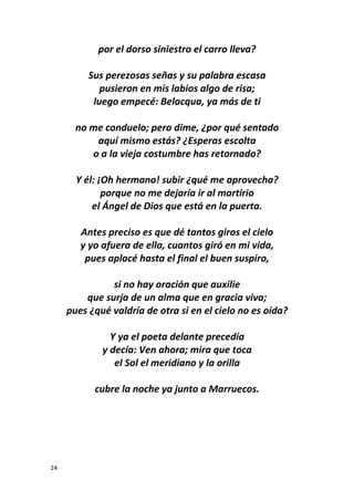 24
por el dorso siniestro el carro lleva?
Sus perezosas señas y su palabra escasa
pusieron en mis labios algo de risa;
luego empecé: Belacqua, ya más de ti
no me conduelo; pero dime, ¿por qué sentado
aquí mismo estás? ¿Esperas escolta
o a la vieja costumbre has retornado?
Y él: ¡Oh hermano! subir ¿qué me aprovecha?
porque no me dejaría ir al martirio
el Ángel de Dios que está en la puerta.
Antes preciso es que dé tantos giros el cielo
y yo afuera de ella, cuantos giró en mi vida,
pues aplacé hasta el final el buen suspiro,
si no hay oración que auxilie
que surja de un alma que en gracia viva;
pues ¿qué valdría de otra si en el cielo no es oída?
Y ya el poeta delante precedía
y decía: Ven ahora; mira que toca
el Sol el meridiano y la orilla
cubre la noche ya junto a Marruecos.
 