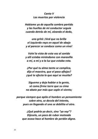 25
Canto V
Los muertos por violencia
Habíame ya de aquella sombra partido
y las huellas de mi conductor seguía
cuando detrás de mí, alzando el dedo,
uno gritó: ¡Ved que no brilla
el izquierdo rayo en aquel de abajo
y al parecer se conduce como un vivo!
Volví la vista de esta voz al sonido
y allí estaba mirándome con maravilla
a mí, a mí y a la luz que estaba rota.
¿Por qué tu alma tanto se complica,
dijo el maestro, que el paso aflojas?
¿qué te afecta lo que aquí se musita?
Sígueme y deja hablar a la gente,
sé como firme torre que su cima
no abate por más que sople el viento;
porque siempre que apila el hombre un pensamiento
sobre otro, se desvía del intento,
pues en llegando el uno se debilita el otro.
¿Qué podría yo decir, sino “ya voy”?
Díjeselo, un poco de rubor moteado
que acaso hace al hombre de perdón digno.
 