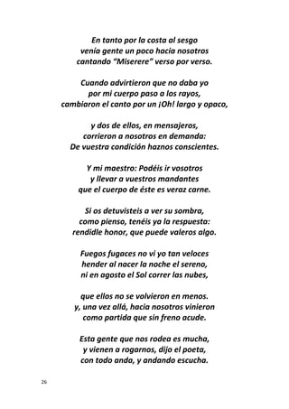 26
En tanto por la costa al sesgo
venía gente un poco hacia nosotros
cantando “Miserere” verso por verso.
Cuando advirtieron que no daba yo
por mi cuerpo paso a los rayos,
cambiaron el canto por un ¡Oh! largo y opaco,
y dos de ellos, en mensajeros,
corrieron a nosotros en demanda:
De vuestra condición haznos conscientes.
Y mi maestro: Podéis ir vosotros
y llevar a vuestros mandantes
que el cuerpo de éste es veraz carne.
Si os detuvisteis a ver su sombra,
como pienso, tenéis ya la respuesta:
rendidle honor, que puede valeros algo.
Fuegos fugaces no vi yo tan veloces
hender al nacer la noche el sereno,
ni en agosto el Sol correr las nubes,
que ellos no se volvieron en menos.
y, una vez allá, hacia nosotros vinieron
como partida que sin freno acude.
Esta gente que nos rodea es mucha,
y vienen a rogarnos, dijo el poeta,
con todo anda, y andando escucha.
 