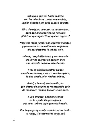 27
¡Oh alma que vas hacia la dicha
con los miembros con los que naciste,
venían gritando, un poco el paso aquieta!
Mira si a alguno de nosotros nunca vistes,
para que allá reportes sus noticias:
¡Eh! ¿por qué sigues?¿por qué no esperas?
Nosotros todos fuimos por la fuerza muertos,
y pecadores hasta la última hora fuimos;
allí nos despertó la luz del cielo,
tal que, arrepintiéndonos y perdonando,
de la vida salimos en paz con Dios
que de verlo nos apremia el ansia.
Y yo: en vuestros rostros ajados
a nadie reconozco; mas si a vosotros place,
lo que pueda, bien nacidas almas,
decid, y lo haré, por aquella paz
que, detrás de los pies de mi otorgada guía,
de mundo en mundo, buscar se me hace.
Y uno empezó: Cada uno confía
en tu ayuda sin que lo jures,
y si no estorbare algo que te lo impida.
Por lo que yo, que solo entre los otros hablo,
te ruego, si acaso vieras aquel país
 