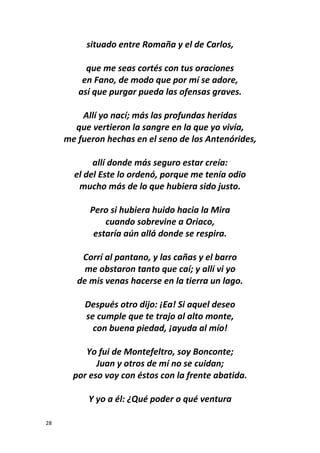 28
situado entre Romaña y el de Carlos,
que me seas cortés con tus oraciones
en Fano, de modo que por mí se adore,
así que purgar pueda las ofensas graves.
Allí yo nací; más las profundas heridas
que vertieron la sangre en la que yo vivía,
me fueron hechas en el seno de los Antenórides,
allí donde más seguro estar creía:
el del Este lo ordenó, porque me tenía odio
mucho más de lo que hubiera sido justo.
Pero si hubiera huido hacia la Mira
cuando sobrevine a Oriaco,
estaría aún allá donde se respira.
Corrí al pantano, y las cañas y el barro
me obstaron tanto que caí; y allí vi yo
de mis venas hacerse en la tierra un lago.
Después otro dijo: ¡Ea! Si aquel deseo
se cumple que te trajo al alto monte,
con buena piedad, ¡ayuda al mío!
Yo fui de Montefeltro, soy Bonconte;
Juan y otros de mí no se cuidan;
por eso voy con éstos con la frente abatida.
Y yo a él: ¿Qué poder o qué ventura
 