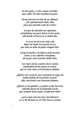 2
al otro polo, y vi las cuatro estrellas,
que nadie vio más la primera gente.
Gozar parecía el cielo de sus flamas:
¡oh septentrional viudo sitio,
pues que privado estás de verlas!
Así que de mirarlas me apartara,
volviéndome un poco hacia el otro polo,
allí donde el Carro ya se había ido,
vi cerca de mí a un viejo solo
digno de tanta reverencia al ver,
que más no debe al padre ningún hijo.
Larga la barba y de blanco pelo mestiza
tenía, a sus cabellos semejante,
de la que caía al pecho doble lista.
Los rayos de las cuatros luces santas
franjeaban de luz tanto su rostro,
que lo veía como si el Sol fuera delante.
¿Quién sois vosotros, que contrario al ciego río
huido habéis de la prisión eterna?
dijo, moviendo esas honestas plumas.
¿Quién os ha guiado? ¿o quién os fue lucerna,
saliendo fuera de la profunda noche
que siempre tiene negro el infernal valle?
¿así se han roto las leyes del abismo?
¿o se ha dictado en el cielo nuevo consejo
 