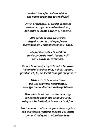 29
te llevó tan lejos de Campaldino,
que nunca se conoció tu sepultura?
¡Ay! me respondió, al pie del Cosentino
pasa un arroyo de nombre Archiano,
que sobre el Eremo nace en el Apenino.
Allá donde su nombre pierde,
llegué yo con el cuello perforado
huyendo a pie y ensangrentando el llano.
Allí perdí la vista y la palabra;
en el nombre de María fenecí; y allí
caí, y quedó mi carne sola.
Te diré la verdad, y repítelo entre los vivos:
me tomó el ángel de Dios, y el del infierno
gritaba: ¡Eh, tú, del Cielo! ¿por qué me privas?
Tú de éste te llevas lo eterno
por una lagrimita me lo quitan,
pero ¡yo tendré del cuerpo otro gobierno!
Bien sabes tú cómo en el aire se recoge
ese húmedo vapor que en agua llueve,
así que sube hasta donde lo aprieta el frío.
Juntóse aquel mal querer que sólo mal quiere
con el intelecto, y movió el humo y el viento
por la virtud que su naturaleza tiene.
 