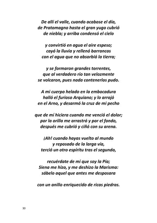 30
De allí el valle, cuando acabose el día,
de Pratomagno hasta el gran yugo cubrió
de niebla; y arriba condensó el cielo
y convirtió en agua el aire espeso;
cayó la lluvia y rellenó barrancos
con el agua que no absorbió la tierra;
y se formaron grandes torrentes,
que al verdadero río tan velozmente
se volcaron, pues nada contenerlos pudo.
A mi cuerpo helado en la embocadura
halló el furioso Arquiano; y lo arrojó
en el Arno, y desarmó la cruz de mi pecho
que de mí hiciera cuando me venció el dolor;
por la orilla me arrastró y por el fondo,
después me cubrió y ciñó con su arena.
¡Ah! cuando hayas vuelto al mundo
y reposado de la larga vía,
terció un otro espíritu tras el segundo,
recuérdate de mí que soy la Pía;
Siena me hizo, y me deshizo la Marisma:
sábelo aquel que antes me desposara
con un anillo enriquecido de ricas piedras.
 