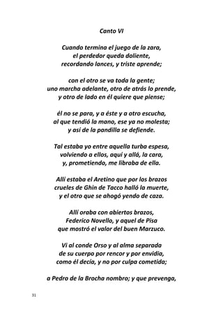 31
Canto VI
Cuando termina el juego de la zara,
el perdedor queda doliente,
recordando lances, y triste aprende;
con el otro se va toda la gente;
uno marcha adelante, otro de atrás lo prende,
y otro de lado en él quiere que piense;
él no se para, y a éste y a otro escucha,
al que tendió la mano, ese ya no molesta;
y así de la pandilla se defiende.
Tal estaba yo entre aquella turba espesa,
volviendo a ellos, aquí y allá, la cara,
y, prometiendo, me libraba de ella.
Allí estaba el Aretino que por los brazos
crueles de Ghin de Tacco halló la muerte,
y el otro que se ahogó yendo de caza.
Allí oraba con abiertos brazos,
Federico Novello, y aquel de Pisa
que mostró el valor del buen Marzuco.
Vi al conde Orso y al alma separada
de su cuerpo por rencor y por envidia,
como él decía, y no por culpa cometida;
a Pedro de la Brocha nombro; y que prevenga,
 