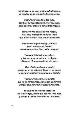 32
mientras está de acá, la dama de Brabante,
de modo que no sea parte de peor rueda.
Cuando libre fui de todas ellas,
sombras que rogaban que otros rueguen,
para que más pronto a ser santas lleguen,
comencé: Me parece que tú niegas,
o luz mía, expresado en algún texto,
que el decreto del cielo la oración venza;
bien que esta gente ruega por ello:
¿será entonces su fe vana
o no he entendido bien tu documento?
Y él a mí: Mi escritura es clara;
y la esperanza de estos no será falsa:
si bien se observa con la mente sana.
Que el alto juicio no se abate
porque el fuego del amor logre en un punto,
lo que por satisfacerlo aquí uno se instala;
y allá afirmé sobre este punto:
que no se enmendaba, por rogar, el defecto,
porque el rogar de Dios estaba desjunto.
En verdad en tan alta sospecha
no te detengas, hasta que aquella te lo diga,
y ponga luz entre la verdad y el intelecto.
 