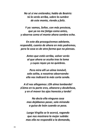 33
No sé si me entiendes; hablo de Beatriz:
tú la verás arriba, sobre la cumbre
de este monte, riendo y feliz.
Y yo: vamos, Señor, con más presteza,
que ya no me fatigo como antes,
y observa como el monte ahora sombra echa.
En este día proseguiremos adelante,
respondió, cuanto de ahora en más podremos,
pero la cosa es de otra forma que no piensas.
Antes que estés arriba, volver verás
al que ahora se oculta tras la loma
y cuyos rayos ya no quiebras.
Pero mira allí un alma inmóvil,
sola solita, a nosotros observando:
ella nos indicará la más corta senda.
A él nos allegamos: ¡Oh alma lombarda!
¡Cómo en tu porte eres, altanera y desdeñosa,
y en el mover los ojos honesta y tarda!
No decía ella ninguna cosa
mas dejábanos pasar, solo mirando
a guisa de león cuando se posa.
Luego Virgilio se le acercó, rogando
que nos mostrara la mejor subida:
mas ella no respondió a la demanda,
 