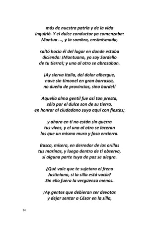 34
más de nuestra patria y de la vida
inquirió. Y el dulce conductor ya comenzaba:
Mantua ..., y la sombra, ensimismada,
saltó hacia él del lugar en donde estaba
diciendo: ¡Mantuano, yo soy Sordello
de tu tierra!; y uno al otro se abrazaban.
¡Ay sierva Italia, del dolor albergue,
nave sin timonel en gran borrasca,
no dueña de provincias, sino burdel!
Aquella alma gentil fue así tan presta,
sólo por el dulce son de su tierra,
en honrar al ciudadano suyo aquí con fiestas;
y ahora en ti no están sin guerra
tus vivos, y el uno al otro se laceran
los que un mismo muro y foso encierra.
Busca, mísera, en derredor de las orillas
tus marinas, y luego dentro de ti observa,
si alguna parte tuya de paz se alegra.
¿Qué vale que te sujetara el freno
Justiniano, si la silla está vacía?
Sin ello fuera la vergüenza menos.
¡Ay gentes que debieran ser devotas
y dejar sentar a César en la silla,
 