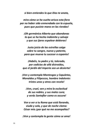 35
si bien entiendes lo que Dios te anota,
mira cómo se ha vuelto arisca esta fiera
por no haber sido enmendada con la espuela,
pues que pusiste mano en las riendas!
¡Oh germánico Alberto que abandonas
la que se ha hecho indómita y salvaje
y que sus ijares espolear debieras!
Justo juicio de las estrellas caiga
sobre tu sangre, nuevo y patente,
para que mueva tu sucesor a espanto!
¡Habéis, tu padre y tú, tolerado,
por codicias de allá distraídos,
que el jardín del imperio sea un desierto!
¡Ven y contempla Montesgos y Capuletos,
Monaldos y Filipescos, hombre indolente:
tristes unos y otros con recelo!
¡Ven, cruel, ven y mira la esclavitud
de sus nobles, y sus males cura;
y verás Santaflor como es oscura!
Ven a ver a tu Roma que está llorando,
viuda y sola, y que de noche clama:
César mío ¿por qué no me acompañas?
¡Ven y contempla la gente cómo se ama!
 