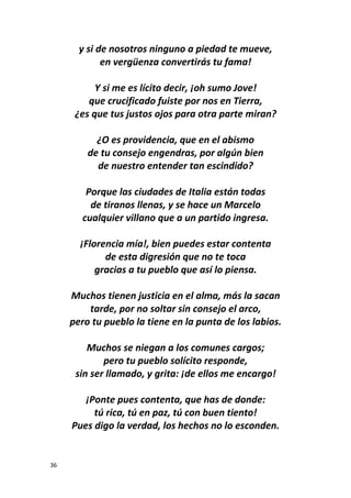 36
y si de nosotros ninguno a piedad te mueve,
en vergüenza convertirás tu fama!
Y si me es lícito decir, ¡oh sumo Jove!
que crucificado fuiste por nos en Tierra,
¿es que tus justos ojos para otra parte miran?
¿O es providencia, que en el abismo
de tu consejo engendras, por algún bien
de nuestro entender tan escindido?
Porque las ciudades de Italia están todas
de tiranos llenas, y se hace un Marcelo
cualquier villano que a un partido ingresa.
¡Florencia mía!, bien puedes estar contenta
de esta digresión que no te toca
gracias a tu pueblo que así lo piensa.
Muchos tienen justicia en el alma, más la sacan
tarde, por no soltar sin consejo el arco,
pero tu pueblo la tiene en la punta de los labios.
Muchos se niegan a los comunes cargos;
pero tu pueblo solícito responde,
sin ser llamado, y grita: ¡de ellos me encargo!
¡Ponte pues contenta, que has de donde:
tú rica, tú en paz, tú con buen tiento!
Pues digo la verdad, los hechos no lo esconden.
 