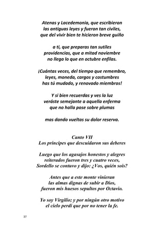 37
Atenas y Lacedemonia, que escribieron
las antiguas leyes y fueron tan civiles,
que del vivir bien te hicieron breve guiño
a ti, que preparas tan sutiles
providencias, que a mitad noviembre
no llega lo que en octubre enfilas.
¡Cuántas veces, del tiempo que remembro,
leyes, moneda, cargos y costumbres
has tú mudado, y renovado miembros!
Y si bien recuerdas y ves la luz
veráste semejante a aquella enferma
que no halla pose sobre plumas
mas dando vueltas su dolor reserva.
Canto VII
Los príncipes que descuidaron sus deberes
Luego que los agasajos honestos y alegres
reiterados fueron tres y cuatro veces,
Sordello se contuvo y dijo: ¿Vos, quién sois?
Antes que a este monte vinieran
las almas dignas de subir a Dios,
fueron mis huesos sepultos por Octavio.
Yo soy Virgilio; y por ningún otro motivo
el cielo perdí que por no tener la fe.
 