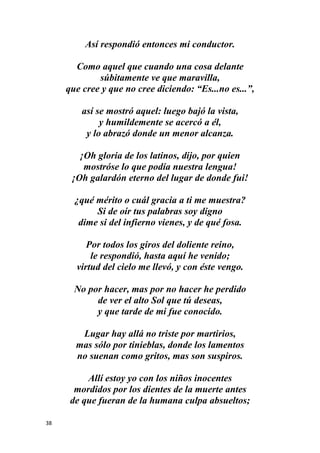 38
Así respondió entonces mi conductor.
Como aquel que cuando una cosa delante
súbitamente ve que maravilla,
que cree y que no cree diciendo: “Es...no es...”,
así se mostró aquel: luego bajó la vista,
y humildemente se acercó a él,
y lo abrazó donde un menor alcanza.
¡Oh gloria de los latinos, dijo, por quien
mostróse lo que podía nuestra lengua!
¡Oh galardón eterno del lugar de donde fui!
¿qué mérito o cuál gracia a ti me muestra?
Si de oír tus palabras soy digno
dime si del infierno vienes, y de qué fosa.
Por todos los giros del doliente reino,
le respondió, hasta aquí he venido;
virtud del cielo me llevó, y con éste vengo.
No por hacer, mas por no hacer he perdido
de ver el alto Sol que tú deseas,
y que tarde de mi fue conocido.
Lugar hay allá no triste por martirios,
mas sólo por tinieblas, donde los lamentos
no suenan como gritos, mas son suspiros.
Allí estoy yo con los niños inocentes
mordidos por los dientes de la muerte antes
de que fueran de la humana culpa absueltos;
 