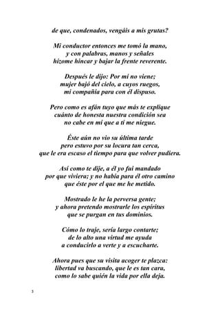 3
de que, condenados, vengáis a mis grutas?
Mi conductor entonces me tomó la mano,
y con palabras, manos y señales
hízome hincar y bajar la frente reverente.
Después le dijo: Por mí no viene;
mujer bajó del cielo, a cuyos ruegos,
mi compañía para con él dispuso.
Pero como es afán tuyo que más te explique
cuánto de honesta nuestra condición sea
no cabe en mí que a tí me niegue.
Éste aún no vio su última tarde
pero estuvo por su locura tan cerca,
que le era escaso el tiempo para que volver pudiera.
Así como te dije, a él yo fui mandado
por que viviera; y no había para él otro camino
que éste por el que me he metido.
Mostrado le he la perversa gente;
y ahora pretendo mostrarle los espíritus
que se purgan en tus dominios.
Cómo lo traje, sería largo contarte;
de lo alto una virtud me ayuda
a conducirlo a verte y a escucharte.
Ahora pues que su visita acoger te plazca:
libertad va buscando, que le es tan cara,
como lo sabe quién la vida por ella deja.
 