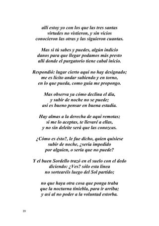 39
allí estoy yo con los que las tres santas
virtudes no vistieron, y sin vicios
conocieron las otras y las siguieron cuantas.
Mas si tú sabes y puedes, algún indicio
danos para que llegar podamos más presto
allí donde el purgatorio tiene cabal inicio.
Respondió: lugar cierto aquí no hay designado;
me es lícito andar subiendo y en torno,
en lo que pueda, como guía me propongo.
Mas observa ya cómo declina el día,
y subir de noche no se puede;
así es bueno pensar en buena estadía.
Hay almas a la derecha de aquí remotas;
si me lo aceptas, te llevaré a ellas,
y no sin deleite será que las conozcas.
¿Cómo es ésto?, le fue dicho, quien quisiese
subir de noche, ¿sería impedido
por alguien, o sería que no puede?
Y el buen Sordello trazó en el suelo con el dedo
diciendo: ¿Ves? sólo esta línea
no sortearéis luego del Sol partido;
no que haya otra cosa que ponga traba
que la nocturna tiniebla, para ir arriba;
y así al no poder a la voluntad estorba.
 