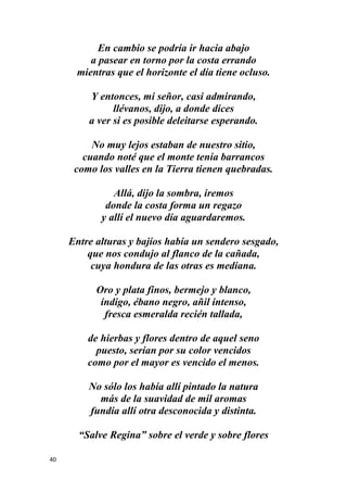 40
En cambio se podría ir hacia abajo
a pasear en torno por la costa errando
mientras que el horizonte el día tiene ocluso.
Y entonces, mi señor, casi admirando,
llévanos, dijo, a donde dices
a ver si es posible deleitarse esperando.
No muy lejos estaban de nuestro sitio,
cuando noté que el monte tenía barrancos
como los valles en la Tierra tienen quebradas.
Allá, dijo la sombra, iremos
donde la costa forma un regazo
y allí el nuevo día aguardaremos.
Entre alturas y bajíos había un sendero sesgado,
que nos condujo al flanco de la cañada,
cuya hondura de las otras es mediana.
Oro y plata finos, bermejo y blanco,
índigo, ébano negro, añil intenso,
fresca esmeralda recién tallada,
de hierbas y flores dentro de aquel seno
puesto, serían por su color vencidos
como por el mayor es vencido el menos.
No sólo los había allí pintado la natura
más de la suavidad de mil aromas
fundía allí otra desconocida y distinta.
“Salve Regina” sobre el verde y sobre flores
 