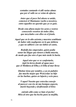 41
sentadas cantando vi allí varias almas
que por el valle no se veían de afuera.
Antes que el poco Sol ahora se anide,
comenzó el Mantuano vuelto a nosotros,
entre aquellos no queráis que yo os guíe.
Desde esta altura mejor los actos y rostros
conoceréis vosotros de todos ellos,
que mezclados con ellos en el fondo.
Aquel que en lo alto asienta y muestra semblante
de haber sido negligente en lo que debiera
y que no adhiere con sus labios al canto,
Rodolfo fue emperador, quien podía
sanar las llagas que tienen a Italia muerta,
de modo que fue otro el que más tarde lo haría.
Aquel otro que se ve confortarlo,
rigió la tierra donde al agua nace
que el Moldava al Elba y el Elba al mar lleva:
Ottokar tiene por nombre, y ya en pañales
fue mucho mejor que Wenceslao su hijo
en las barbas, quien en lujurio y ocio pace.
Y aquel Nasetto que estrecha consejo
al parecer con ése de tan benigno aspecto,
murió huyendo y desflorando el lirio:
¡míralo allá como se bate el pecho!
Mira al otro que ha hecho para su mejilla,
 