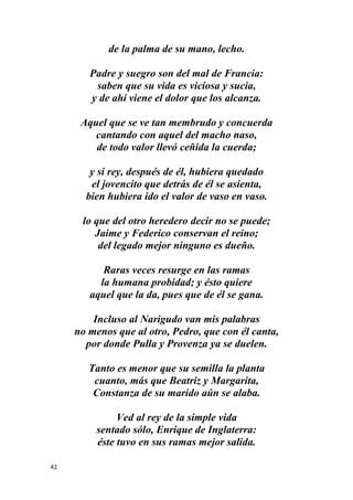 42
de la palma de su mano, lecho.
Padre y suegro son del mal de Francia:
saben que su vida es viciosa y sucia,
y de ahí viene el dolor que los alcanza.
Aquel que se ve tan membrudo y concuerda
cantando con aquel del macho naso,
de todo valor llevó ceñida la cuerda;
y si rey, después de él, hubiera quedado
el jovencito que detrás de él se asienta,
bien hubiera ido el valor de vaso en vaso.
lo que del otro heredero decir no se puede;
Jaime y Federico conservan el reino;
del legado mejor ninguno es dueño.
Raras veces resurge en las ramas
la humana probidad; y ésto quiere
aquel que la da, pues que de él se gana.
Incluso al Narigudo van mis palabras
no menos que al otro, Pedro, que con él canta,
por donde Pulla y Provenza ya se duelen.
Tanto es menor que su semilla la planta
cuanto, más que Beatriz y Margarita,
Constanza de su marido aún se alaba.
Ved al rey de la simple vida
sentado sólo, Enrique de Inglaterra:
éste tuvo en sus ramas mejor salida.
 