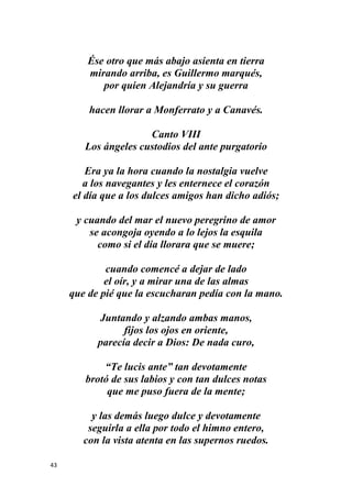 43
Ése otro que más abajo asienta en tierra
mirando arriba, es Guillermo marqués,
por quien Alejandría y su guerra
hacen llorar a Monferrato y a Canavés.
Canto VIII
Los ángeles custodios del ante purgatorio
Era ya la hora cuando la nostalgia vuelve
a los navegantes y les enternece el corazón
el día que a los dulces amigos han dicho adiós;
y cuando del mar el nuevo peregrino de amor
se acongoja oyendo a lo lejos la esquila
como si el día llorara que se muere;
cuando comencé a dejar de lado
el oír, y a mirar una de las almas
que de pié que la escucharan pedía con la mano.
Juntando y alzando ambas manos,
fijos los ojos en oriente,
parecía decir a Dios: De nada curo,
“Te lucis ante” tan devotamente
brotó de sus labios y con tan dulces notas
que me puso fuera de la mente;
y las demás luego dulce y devotamente
seguirla a ella por todo el himno entero,
con la vista atenta en las supernos ruedos.
 