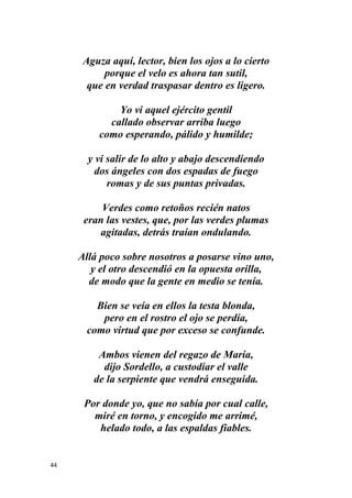 44
Aguza aquí, lector, bien los ojos a lo cierto
porque el velo es ahora tan sutil,
que en verdad traspasar dentro es ligero.
Yo vi aquel ejército gentil
callado observar arriba luego
como esperando, pálido y humilde;
y vi salir de lo alto y abajo descendiendo
dos ángeles con dos espadas de fuego
romas y de sus puntas privadas.
Verdes como retoños recién natos
eran las vestes, que, por las verdes plumas
agitadas, detrás traían ondulando.
Allá poco sobre nosotros a posarse vino uno,
y el otro descendió en la opuesta orilla,
de modo que la gente en medio se tenía.
Bien se veía en ellos la testa blonda,
pero en el rostro el ojo se perdía,
como virtud que por exceso se confunde.
Ambos vienen del regazo de María,
dijo Sordello, a custodiar el valle
de la serpiente que vendrá enseguida.
Por donde yo, que no sabía por cual calle,
miré en torno, y encogido me arrimé,
helado todo, a las espaldas fiables.
 