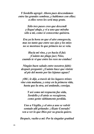 45
Y Sordello agregó: Ahora pues descendamos
entre las grandes sombras, y hablemos con ellas;
a ellos veros les será muy grato.
Sólo tres pasos creo que descendí
y llegué abajo, y vi a uno que miraba
sólo a mi, como si conocerme quisiera.
Era ya la hora en que el aire ennegrecía,
mas no tanto que entre sus ojos y los míos
no se mostrase lo que primero no se veía.
Hacia mí vino, y yo hacia él fui;
¡Cuánto me plugo juez Nino,
cuando te vi que entre los reos no estabas!
Ningún buen saludo entre nosotros faltó;
después preguntó: ¿Cuánto hace que viniste
al pie del monte por las lejanas aguas?
¡Oh!, le dije, a través de los lugares tristes
vine esta mañana, y estoy en la primera vida,
hasta que la otra, así andando, consiga.
Y así como mi respuesta fue oída,
Sordello y él atrás se recogieron,
como gente súbitamente perdida.
Uno a Virgilio, y el otro a uno se volvió
sentado allí gritando: ¡Álzate Conrado!
ven a ver lo que Dios por su gracia quiere.
Después, vuelto a mí: Por la singular gratitud
 