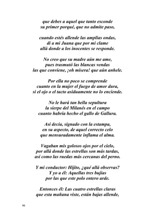 46
que debes a aquel que tanto esconde
su primer porqué, que no admite paso,
cuando estés allende las amplias ondas,
di a mi Juana que por mí clame
allá donde a los inocentes se responde.
No creo que su madre aún me ame,
pues trasmutó las blancas vendas
las que conviene, ¡oh mísera! que aún anhele.
Por ella no poco se comprende
cuanto en la mujer el fuego de amor dura,
si el ojo o el tacto asiduamente no lo enciende.
No le hará tan bella sepultura
la sierpe del Milanés en el campo
cuanto habría hecho el gallo de Gallura.
Así decía, signado con la estampa,
en su aspecto, de aquel correcto celo
que mensuradamente inflama el alma.
Vagaban mis golosos ojos por el cielo,
por allá donde las estrellas son más tardas,
así como las ruedas más cercanas del perno.
Y mi conductor: Hijito, ¿qué allá observas?
Y yo a él: Aquellas tres bujías
por las que este polo entero arde.
Entonces él: Las cuatro estrellas claras
que esta mañana viste, están bajas allende,
 