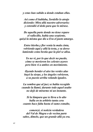 47
y estas han subido a donde estaban ellas.
Así como él hablaba, Sordello lo atrajo
diciendo: Mira allá nuestro adversario;
y extendió el dedo para que lo mirase.
De aquella parte donde no tiene reparo
el vallecillo, había una serpiente,
quizá la misma que dio a Eva el pasto amargo.
Entre hierba y flor venía la mala cinta,
volviendo aquí y allá la testa, y su dorso
lamiendo como bestia que la piel se alisa.
Yo no vi, por lo que decir no puedo,
cómo se movieron los celestes azores
pero bien vi a ambos en movimiento.
Oyendo hender el aire las verdes alas
huyó la sierpe, y los ángeles volvieron,
a su puesto arriba volando iguales.
La sombra que al juez se había recogido
cuando la llamó, durante todo aquel asalto
no dejó de mirarme ni un instante.
Si la lámpara que te lleva a lo alto
halla en tu arbitrio tanta cera
cuanto hace falta hasta el sumo esmalte,
comenzó, si noticia verdadera
del Val de Magra o de vecina parte
sabes, dímelo, que un grande allá ya era.
 