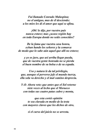 48
Fui llamado Conrado Malaspina;
no el antiguo, mas de él desciendo;
a los míos les di el amor que aquí se afina.
¡Oh! le dije, por vuestro país
nunca estuve; mas ¿acaso región hay
en toda Europa donde no seáis conocidos?
De la fama que vuestra casa honra,
echan bando los señores y la comarca
de modo que lo sabe aún aquel que allí no estuvo;
y yo os juro, que así arriba llegar pueda,
que de vuestra gente honrada no se pierda
el buen nombre de su bolsa o de su espada.
Uso y natura le da tal privilegio,
que, aunque el perverso jefe el mundo tuerza,
ella sola va derecho y el mal camino desprecia.
Y él: Ahora vete; que antes que el Sol retorne
siete veces al lecho que el Morueco
con todas sus cuatro patas cubre y monta,
que esta cortés opinión
te sea clavada en medio de la testa
con mayores clavos que los dichos de otro,
si el curso del juicio no se arresta.
 