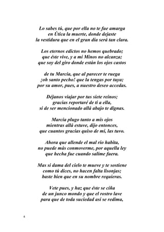 4
Lo sabes tú, que por ella no te fue amarga
en Útica la muerte, donde dejaste
la vestidura que en el gran día será tan clara.
Los eternos edictos no hemos quebrado;
que éste vive, y a mí Minos no alcanza;
que soy del giro donde están los ojos castos
de tu Marcia, que al parecer te ruega
¡oh santo pecho! que la tengas por tuya;
por su amor, pues, a nuestro deseo accedas.
Déjanos viajar por tus siete reinos;
gracias reportaré de ti a ella,
si de ser mencionado allá abajo te dignas.
Marcia plugo tanto a mis ojos
mientras allá estuve, dijo entonces,
que cuantos gracias quiso de mí, las tuvo.
Ahora que allende el mal río habita,
no puede más conmoverme, por aquella ley
que hecha fue cuando salíme fuera.
Mas si dama del cielo te mueve y te sostiene
como tú dices, no hacen falta lisonjas;
baste bien que en su nombre requieras.
Vete pues, y haz que éste se ciña
de un junco mondo y que el rostro lave
para que de toda suciedad así se redima,
 