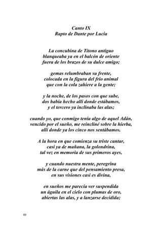 49
Canto IX
Rapto de Dante por Lucía
La concubina de Titono antiguo
blanqueaba ya en el balcón de oriente
fuera de los brazos de su dulce amigo;
gemas relumbraban su frente,
colocada en la figura del frío animal
que con la cola zahiere a la gente;
y la noche, de los pasos con que sube,
dos había hecho allí donde estábamos,
y el tercero ya inclinaba las alas;
cuando yo, que conmigo tenía algo de aquel Adán,
vencido por el sueño, me reincliné sobre la hierba,
allí donde ya los cinco nos sentábamos.
A la hora en que comienza su triste cantar,
casi ya de mañana, la golondrina,
tal vez en memoria de sus primeros ayes,
y cuando nuestra mente, peregrina
más de la carne que del pensamiento presa,
en sus visiones casi es divina,
en sueños me parecía ver suspendida
un águila en el cielo con plumas de oro,
abiertas las alas, y a lanzarse decidida;
 