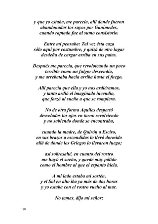 50
y que yo estaba, me parecía, allí donde fueron
abandonados los suyos por Ganímedes,
cuando raptado fue al sumo consistorio.
Entre mí pensaba: Tal vez ésta caza
sólo aquí por costumbre, y quizá de otro lugar
desdeña de cargar arriba en sus patas.
Después me parecía, que revoloteando un poco
terrible como un fulgor descendía,
y me arrebataba hacia arriba hasta el fuego.
Allí parecía que ella y yo nos ardiéramos,
y tanto ardió el imaginado incendio,
que forzó al sueño a que se rompiera.
No de otra forma Aquiles despertó
desvelados los ojos en torno revolviendo
y no sabiendo donde se encontraba,
cuando la madre, de Quirón a Esciro,
en sus brazos a escondidas lo llevó dormido
allá de donde los Griegos lo llevaron luego;
así sobresalté, en cuanto del rostro
me huyó el sueño, y quedé muy pálido
como el hombre al que el espanto hiela.
A mi lado estaba mi sostén,
y el Sol en alto iba ya más de dos horas
y yo estaba con el rostro vuelto al mar.
No temas, dijo mi señor;
 