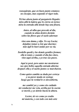 51
reasegúrate, que en buen punto estamos;
no encojas, mas expande el vigor todo.
Tú has ahora junto al purgatorio llegado:
mira allá la ladera que lo cierra en torno;
mira la entrada allá donde hay una fisura.
Antes, al alba que precede al día,
cuando tu alma dentro dormía
sobre las flores que el suelo adornan
vino una dama, y dijo. Yo soy Lucía;
dejadme tomar a éste que duerme;
más ágil lo haré andar por su vía.
Sordello quedó y las demás gentiles formas;
ella te tomó, y cuando el día fue claro,
vino aquí arriba, y yo tras sus pasos.
Aquí te posó, pero antes me mostraron
sus ojos bellos aquella entrada abierta;
después ella y el sueño juntos se marcharon.
Como quien cambia su duda por certeza
y su pavor muda en sosiego
luego que la verdad le es descubierta,
me cambié yo; y como sin cuidado
mi conductor me veía, arriba por la cuesta
se movió, y yo detrás hacia la altura.
Lector, tú ves como yo exalto
mi materia, y con todo con más arte
 