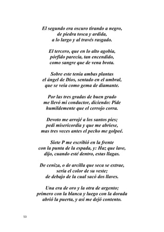53
El segundo era oscuro tirando a negro,
de piedra tosca y ardida,
a lo largo y al través rasgado.
El tercero, que en lo alto agobia,
pórfido parecía, tan encendido,
como sangre que de vena brota.
Sobre este tenía ambas plantas
el ángel de Dios, sentado en el umbral,
que se veía como gema de diamante.
Por las tres gradas de buen grado
me llevó mi conductor, diciendo: Pide
humildemente que el cerrojo corra.
Devoto me arrojé a los santos pies;
pedí misericordia y que me abriese,
mas tres veces antes el pecho me golpeé.
Siete P me escribió en la frente
con la punta de la espada, y: Haz que lave,
dijo, cuando esté dentro, estas llagas.
De ceniza, o de arcilla que seca se extrae,
sería el color de su veste;
de debajo de la cual sacó dos llaves.
Una era de oro y la otra de argento;
primero con la blanca y luego con la dorada
abrió la puerta, y así me dejó contento.
 