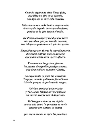 54
Cuando alguna de estas llaves falla,
que libre no gire en el cerrojo,
nos dijo, no se abre esta entrada.
Más rica es una, más la otra exige mucho
de arte y de ingenio antes que descierre,
porque es la que desata el nudo,
De Pedro las tengo; y me dijo que yerre
más por abrir que por tenerla cerrada,
con tal que se postren a mis pies las gentes.
Empujó luego con fuerza la sagrada puerta,
diciendo: Entrad; mas os advierto
que quien atrás mira vuelve afuera.
Y cuando en los goznes giraron
los pernos de aquellos postigos sacros,
que de metal son sonante y fuerte,
no rugió tanto ni sonó tan estridente
Tarpeya, cuando quitado le fue al buen
Metelo, porque después quedó magra.
Volvíme atento al primer tono
y “Te Deum laudamus” me parecía
oír en voz acorde con el dulce son.
Tal imagen entonces me dejaba
lo que oía, como la que tener se suele
cuando con órgano se canta;
que ora sí ora no se oyen las palabras.
 