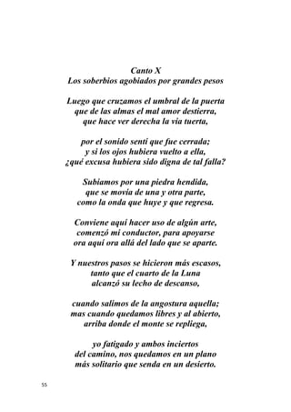 55
Canto X
Los soberbios agobiados por grandes pesos
Luego que cruzamos el umbral de la puerta
que de las almas el mal amor destierra,
que hace ver derecha la vía tuerta,
por el sonido sentí que fue cerrada;
y si los ojos hubiera vuelto a ella,
¿qué excusa hubiera sido digna de tal falla?
Subíamos por una piedra hendida,
que se movía de una y otra parte,
como la onda que huye y que regresa.
Conviene aquí hacer uso de algún arte,
comenzó mi conductor, para apoyarse
ora aquí ora allá del lado que se aparte.
Y nuestros pasos se hicieron más escasos,
tanto que el cuarto de la Luna
alcanzó su lecho de descanso,
cuando salimos de la angostura aquella;
mas cuando quedamos libres y al abierto,
arriba donde el monte se repliega,
yo fatigado y ambos inciertos
del camino, nos quedamos en un plano
más solitario que senda en un desierto.
 