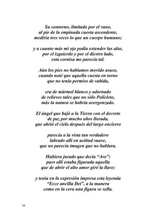 56
Su contorno, limitado por el vano,
al pie de la empinada cuesta ascendente,
mediría tres veces lo que un cuerpo humano;
y a cuanto más mi ojo podía extender las alas,
por el izquierdo y por el diestro lado,
esta cornisa me parecía tal.
Aún los pies no habíamos movido asuso,
cuando noté que aquella cuesta en torno
que no tenía permiso de subida,
era de mármol blanco y adornado
de relieves tales que no sólo Policleto,
más la natura se habría avergonzado.
El ángel que bajó a la Tierra con el decreto
de paz por mucho años llorada,
que abrió el cielo después del largo encierro
parecía a la vista tan verdadero
labrado allí en actitud suave,
que no parecía imagen que no hablara.
Hubiera jurado que decía “Ave”;
pues allí estaba figurada aquella
que de abrir el alto amor giró la llave;
y tenía en la expresión impresa esta leyenda
“Ecce ancilla Dei”, a la manera
como en la cera una figura se sella.
 