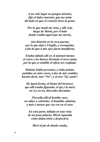 57
A un solo lugar no pongas mientes,
dijo el dulce maestro, que me tenía
del lado en que el corazón tiene la gente.
Por lo que mudé mi vista, y allí veía,
luego de María, por el lado
donde estaba aquel que me movía,
otra historia en la roca puesta;
por lo que dejé a Virgilio, y acerquéme,
a fin de que a mis ojos fuera manifiesta.
Estaba tallado allí en el mármol mismo
el carro y los bueyes llevando el arca santa,
por la que es temible el oficio no confiado.
Delante había personas; y todas juntas,
partidas en siete coros, a dos de mis sentidos
hacían decir, uno “No”, y el otro “Sí, canta”.
De igual forma, al humo del incienso.
que allí estaba figurado, el ojo y la nariz
en sí y en no, discordes disentían.
Precedía allí al bendito vaso,
en saltos y cabriolas, el humilde salmista,
y más o menos que rey era en el caso.
En otra parte, tallada en una vista
de un gran palacio, Micol reparaba
como dama triste y despectiva.
Moví el pie de donde estaba,
 