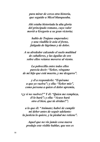 58
para mirar de cerca otra historia,
que seguido a Micol blanqueaba.
Ahí estaba historiada la alta gloria
del principado romano, cuyo valor
movió a Gregorio a su gran victoria;
hablo de Trajano emperador;
y una viudilla le asía el freno,
fatigada de lágrimas y de dolor.
A su alrededor calcando el suelo multitud
de caballeros, y las águilas de oro
sobre ellos veíanse moverse al viento.
La pobrecilla entre todos ellos
parecía decir: “Señor, véngame
de mi hijo que está muerto, y me desgarro”.
y él a responderle: “Espérame
a que yo vuelva”; y ella: “Señor mío”,
como persona a quien el dolor apremia,
•¿y si no vuelves?” Y él: “Quien me remplaza,
él lo hará”; y ella: “Acaso hará
otro el bien, que tú olvidas?”;
a lo que él: “Anímate; habré de cumplir
mi deber antes de seguir adelante:
la justicia lo quiere, y la piedad me retiene”.
Aquel que no vio jamás cosa nueva
produjo este visible hablar, que nos es
 