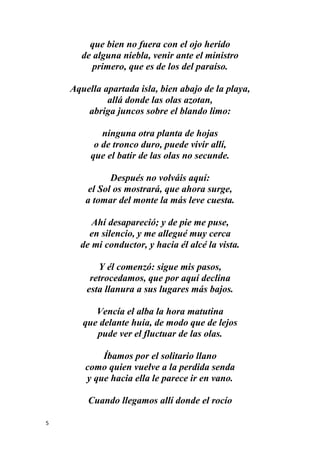 5
que bien no fuera con el ojo herido
de alguna niebla, venir ante el ministro
primero, que es de los del paraíso.
Aquella apartada isla, bien abajo de la playa,
allá donde las olas azotan,
abriga juncos sobre el blando limo:
ninguna otra planta de hojas
o de tronco duro, puede vivir allí,
que el batir de las olas no secunde.
Después no volváis aquí:
el Sol os mostrará, que ahora surge,
a tomar del monte la más leve cuesta.
Ahí desapareció; y de pie me puse,
en silencio, y me allegué muy cerca
de mi conductor, y hacia él alcé la vista.
Y él comenzó: sigue mis pasos,
retrocedamos, que por aquí declina
esta llanura a sus lugares más bajos.
Vencía el alba la hora matutina
que delante huía, de modo que de lejos
pude ver el fluctuar de las olas.
Íbamos por el solitario llano
como quien vuelve a la perdida senda
y que hacia ella le parece ir en vano.
Cuando llegamos allí donde el rocío
 