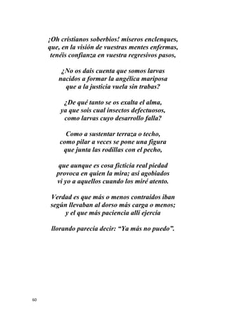 60
¡Oh cristianos soberbios! míseros enclenques,
que, en la visión de vuestras mentes enfermas,
tenéis confianza en vuestra regresivos pasos,
¿No os dais cuenta que somos larvas
nacidos a formar la angélica mariposa
que a la justicia vuela sin trabas?
¿De qué tanto se os exalta el alma,
ya que sois cual insectos defectuosos,
como larvas cuyo desarrollo falla?
Como a sustentar terraza o techo,
como pilar a veces se pone una figura
que junta las rodillas con el pecho,
que aunque es cosa ficticia real piedad
provoca en quien la mira; así agobiados
vi yo a aquellos cuando los miré atento.
Verdad es que más o menos contraídos iban
según llevaban al dorso más carga o menos;
y el que más paciencia allí ejercía
llorando parecía decir: “Ya más no puedo”.
 