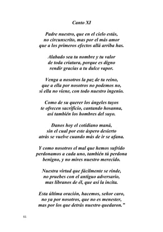 61
Canto XI
Padre nuestro, que en el cielo estás,
no circunscrito, mas por el más amor
que a los primeros efectos allá arriba has.
Alabado sea tu nombre y tu valor
de toda criatura, porque es digno
rendir gracias a tu dulce vapor.
Venga a nosotros la paz de tu reino,
que a ella por nosotros no podemos no,
si ella no viene, con todo nuestro ingenio.
Como de su querer los ángeles tuyos
te ofrecen sacrificio, cantando hosanna,
así también los hombres del suyo.
Danos hoy el cotidiano maná,
sin el cual por este áspero desierto
atrás se vuelve cuando más de ir se afana.
Y como nosotros el mal que hemos sufrido
perdonamos a cada uno, también tú perdona
benigno, y no mires nuestro merecido.
Nuestra virtud que fácilmente se rinde,
no pruebes con el antiguo adversario,
mas líbranos de él, que así la incita.
Esta última oración, hacemos, señor caro,
no ya por nosotros, que no es menester,
mas por los que detrás nuestro quedaron.”
 